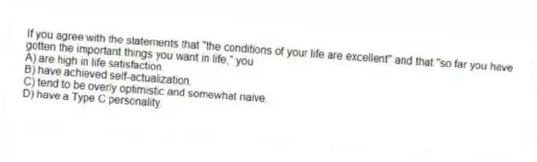 If you agree with the statements that "the conditions of your life are excellent" and that "so far you have gotten the important things you want in life," you
A) are high in life satisfaction.
B) have achieved self-actualization.
C) tend to be overly optimistic and somewhat naive.
D) have a Type C personality.