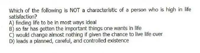 Which of the following is NOT a characteristic of a person who is high in life satisfaction?
A) finding life to be in most ways ideal
B) so far has gotten the important things one wants in life
C) would change almost nothing if given the chance to live life over
D) leads a planned, careful, and controlled existence