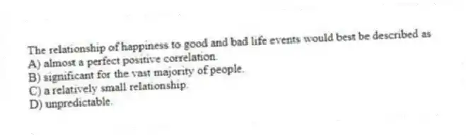 The relationship of happiness to good and bad life events would best be described as
A) almost a perfect positive correlation.
B) significant for the vast majority of people.
C) a relatively small relationship.
D) unpredictable.