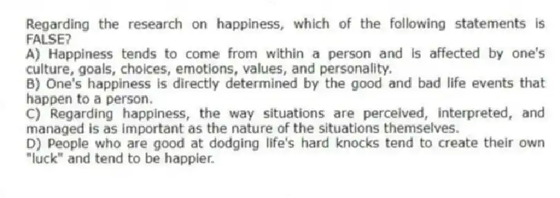 Regarding the research on happiness, which of the following statements is FALSE?
A) Happiness tends to come from within a person and is affected by one's culture, goals, choices, emotions, values, and personality.
B) One's happiness is directly determined by the good and bad life events that happen to a person.
C) Regarding happiness, the way situations are perceived, interpreted, and managed is as important as the nature of the situations themselves.
D) People who are good at dodging life's hard knocks tend to create their own "luck" and tend to be happier.
