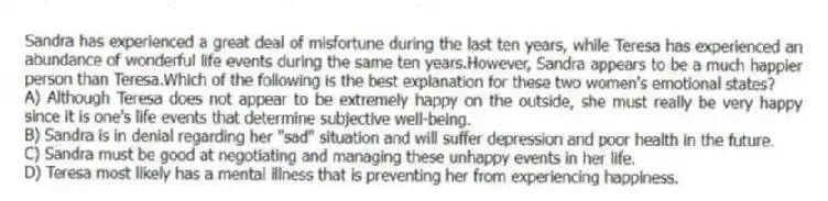Sandra has experienced a great deal of misfortune during the last ten years, while Teresa has experienced an abundance of wonderful life events during the same ten years.However, Sandra appears to be a much happier person than Teresa.Which of the following is the best explanation for these two women's emotional states?
A) Although Teresa does not appear to be extremely happy on the outside, she must really be very happy since it is one's life events that determine subjective well-being.
B) Sandra is in denial regarding her "sad" situation and will suffer depression and poor health in the future.
C) Sandra must be good at negotiating and managing these unhappy events in her life.
D) Teresa most likely has a mental illness that is preventing her from experiencing happiness.