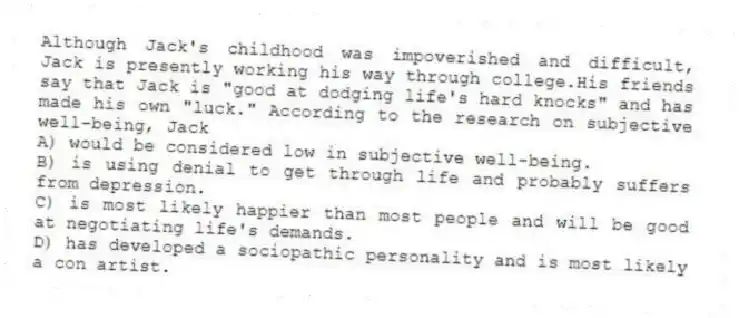 Although Jack's childhood was impoverished and difficult, Jack is presently working his way through college.His friends say that Jack is "good at dodging life's hard knocks" and has made his own "luck." According to the research on subjective well-being, Jack
A) would be considered low in subjective well-being.
B) is using denial to get through life and probably suffers from depression.
C) is most likely happier than most people and will be good at negotiating life's demands.
D) has developed a sociopathic personality and is most likely a con artist.