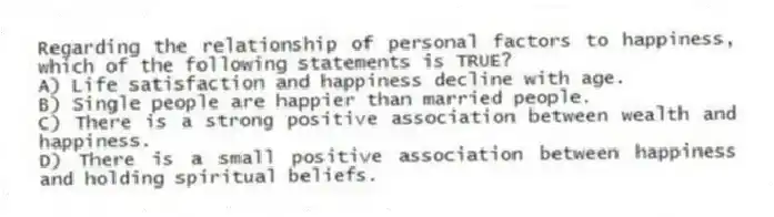 Regarding the relationship of personal factors to happiness, which of the following statements is TRUE?
A) Life satisfaction and happiness decline with age.
B) Single people are happier than married people.
C) There is a strong positive association between wealth and happiness.
D) There is a small positive association between happiness and holding spiritual beliefs.