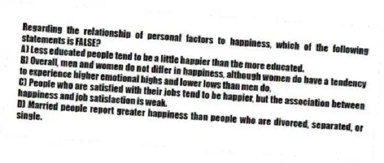 Regarding the relationship of personal factors to happiness, which of the following statements is FALSE?
A) Less educated people tend to be a little happier than the more educated.
B) Overall, men and women do not differ in happiness, although women do have a tendency to experience higher emotional highs and lower lows than men do.
C) People who are satisfied with their jobs tend to be happier, but the association between happiness and job satisfaction is weak.
D) Married people report greater happiness than people who are divorced, separated, or single.