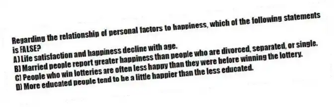 Regarding the relationship of personal factors to happiness, which of the following statements is FALSE?
A) Life satisfaction and happiness decline with age.
B) Married people report greater happiness than people who are divorced, separated, or single.
C) People who win lotteries are often less happy than they were before winning the lottery.
D) More educated people tend to be a little happier than the less educated.