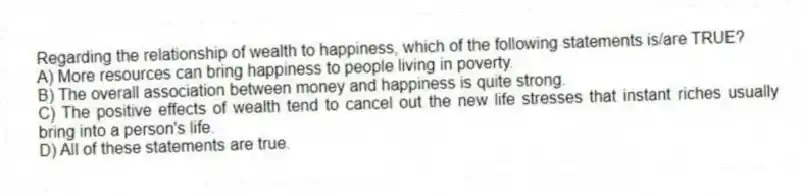 Regarding the relationship of wealth to happiness, which of the following statements is/are TRUE?
A) More resources can bring happiness to people living in poverty.
B) The overall association between money and happiness is quite strong.
C) The positive effects of wealth tend to cancel out the new life stresses that instant riches usually bring into a person's life.
D) All of these statements are true.