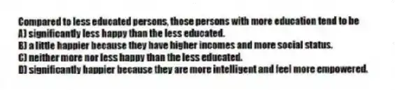 Compared to less educated persons, those persons with more education tend to be
A) significantly less happy than the less educated.
B) a little happier because they have higher incomes and more social status.
C) neither more nor less happy than the less educated.
D) significantly happier because they are more intelligent and feel more empowered.