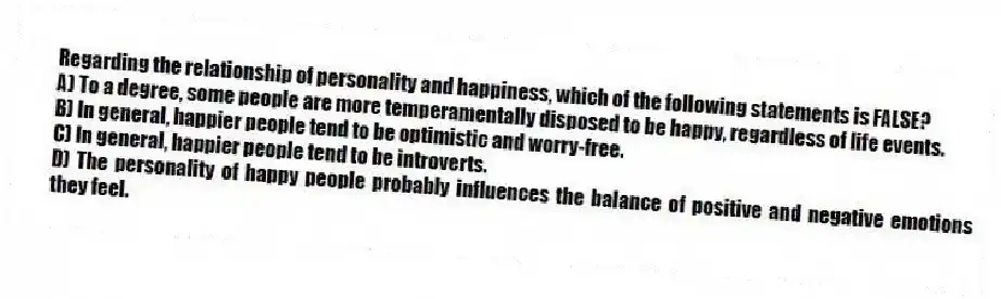 Regarding the relationship of personality and happiness, which of the following statements is FALSE?
A) To a degree, some people are more temperamentally disposed to be happy, regardless of life events.
B) In general, happier people tend to be optimistic and worry-free.
C) In general, happier people tend to be introverts.
D) The personality of happy people probably influences the balance of positive and negative emotions they feel.