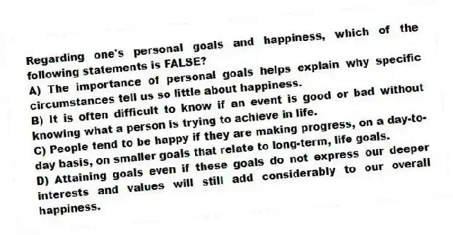 Regarding one's personal goals and happiness, which of the following statements is FALSE?
A) The importance of personal goals helps explain why specific circumstances tell us so little about happiness.
B) It is often difficult to know if an event is good or bad without knowing what a person is trying to achieve in life.
C) People tend to be happy if they are making progress, on a day-to-day basis, on smaller goals that relate to long-term, life goals.
D) Attaining goals even if these goals do not express our deeper interests and values will still add considerably to our overall happiness.