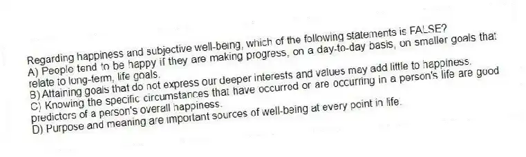 Regarding happiness and subjective well-being, which of the following statements is FALSE?
A) People tend to be happy if they are making progress, on a day-to-day basis, on smaller goals that relate to long-term, life goals.
B) Attaining goals that do not express our deeper interests and values may add little to happiness.
C) Knowing the specific circumstances that have occurred or are occurring in a person's life are good predictors of a person's overall happiness.
D) Purpose and meaning are important sources of well-being at every point in life.