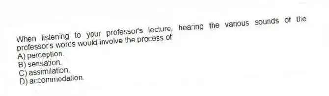 When listening to your professor's lecture, hearing the various sounds of the professor's words would involve the process of
A) perception.
B) sensation.
C) assimilation.
D) accommodation.