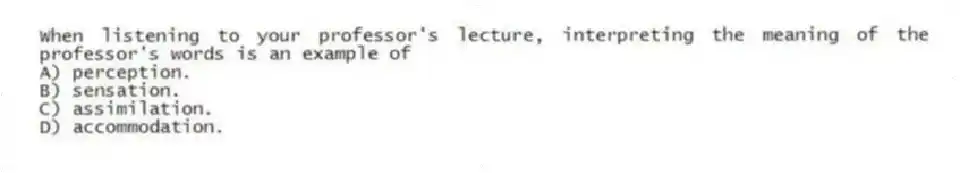 When listening to your professor's lecture, interpreting the meaning of the professor's words is an example of
A) perception.
B) sensation.
C) assimilation.
D) accommodation.