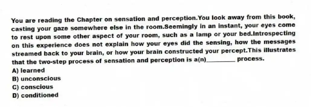 You are reading the Chapter on sensation and perception.You look away from this book, casting your gaze somewhere else in the room.Seemingly in an instant, your eyes come to rest upon some other aspect of your room, such as a lamp or your bed.Introspecting on this experience does not explain how your eyes did the sensing, how the messages streamed back to your brain, or how your brain constructed your percept.This illustrates that the two-step process of sensation and perception is a(n)__________ process.
A) learned
B) unconscious
C) conscious
D) conditioned