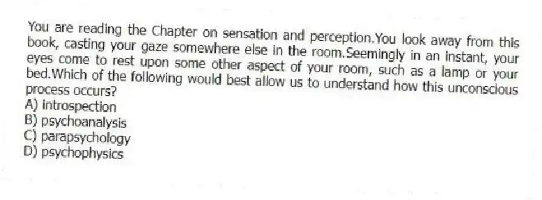 You are reading the Chapter on sensation and perception.You look away from this book, casting your gaze somewhere else in the room.Seemingly in an instant, your eyes come to rest upon some other aspect of your room, such as a lamp or your bed.Which of the following would best allow us to understand how this unconscious process occurs?
A) introspection
B) psychoanalysis
C) parapsychology
D) psychophysics