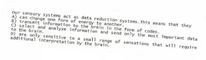 Our sensory systems act as data reduction systems.This means that they
A) can change one form of energy to another.
B) transmit information to the brain in the form of codes.
C) select and analyze information and send only the most important data to the brain.
D) are only sensitive to a small range of sensations that will require additional interpretation by the brain.