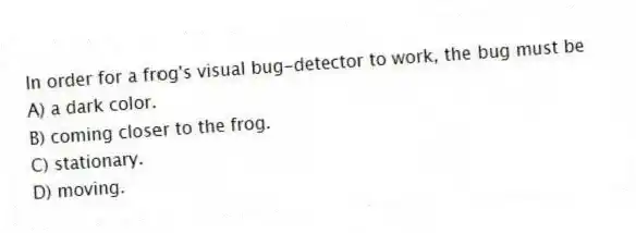 In order for a frog's visual bug-detector to work, the bug must be
A) a dark color.
B) coming closer to the frog.
C) stationary.
D) moving.