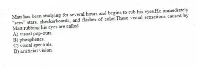 Matt has been studying for several hours and begins to rub his eyes.He immediately "sees" stars, checkerboards, and flashes of color.These visual sensations caused by Matt rubbing his eyes are called
A) visual pop-outs.
B) phosphenes.
C) visual spectrals.
D) artificial vision.