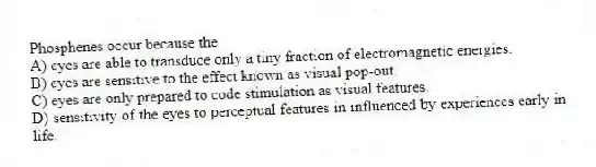 Phosphenes occur because the
A) eyes are able to transduce only a tiny fraction of electromagnetic energies.
B) eyes are sensitive to the effect known as visual pop-out.
C) eyes are only prepared to code stimulation as visual features.
D) sensitivity of the eyes to perceptual features in influenced by experiences early in life.