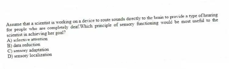 Assume that a scientist is working on a device to route sounds directly to the brain to provide a type of hearing for people who are completely deaf.Which principle of sensory functioning would be most useful to the scientist in achieving her goal?
A) selective attention
B) data reduction
C) sensory adaptation
D) sensory localization
