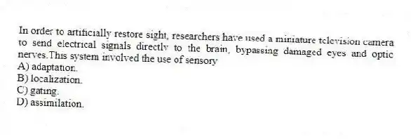 In order to artificially restore sight, researchers have used a miniature television camera to send electrical signals directly to the brain, bypassing damaged eyes and optic nerves.This system involved the use of sensory
A) adaptation.
B) localization.
C) gating.
D) assimilation.
