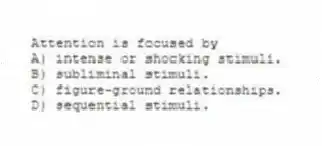 Attention is focused by
A) intense or shocking stimuli.
B) subliminal stimuli.
C) figure-ground relationships.
D) sequential stimuli.