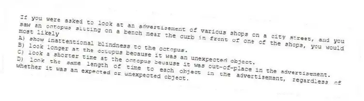 If you were asked to look at an advertisement of various shops on a city street, and you saw an octopus sitting on a bench near the curb in front of one of the shops, you would most likely
A) show inattentional blindness to the octopus.
B) look longer at the octopus because it was an unexpected object.
C) look a shorter time at the octopus because it was out-of-place in the advertisement.
D) look the same length of time to each object in the advertisement, regardless of whether it was an expected or unexpected object.