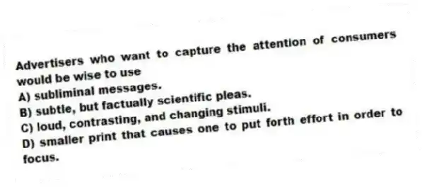 Advertisers who want to capture the attention of consumers would be wise to use
A) subliminal messages.
B) subtle, but factually scientific pleas.
C) loud, contrasting, and changing stimuli.
D) smaller print that causes one to put forth effort in order to focus.