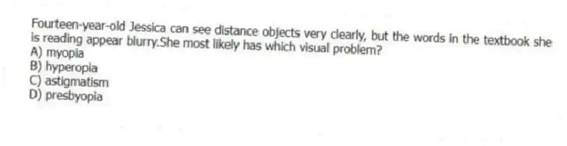 Fourteen-year-old Jessica can see distance objects very clearly, but the words in the textbook she is reading appear blurry.She most likely has which visual problem?
A) myopia
B) hyperopia
C) astigmatism
D) presbyopia