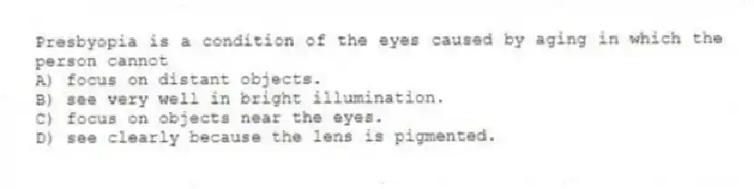 Presbyopia is a condition of the eyes caused by aging in which the person cannot
A) focus on distant objects.
B) see very well in bright illumination.
C) focus on objects near the eyes.
D) see clearly because the lens is pigmented.