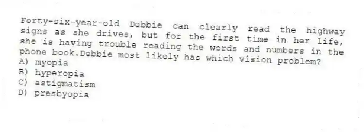 Forty-six-year-old Debbie can clearly read the highway signs as she drives, but for the first time in her life, she is having trouble reading the words and numbers in the phone book.Debbie most likely has which vision problem?
A) myopia
B) hyperopia
C) astigmatism
D) presbyopia