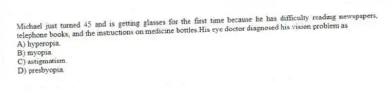 Michael just turned 45 and is getting glasses for the first time because he has difficulty reading newspapers, telephone books, and the instructions on medicine bottles.His eye doctor diagnosed his vision problem as
A) hyperopia.
B) myopia.
C) astigmatism.
D) presbyopia.