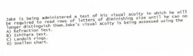Jake is being administered a test of his visual acuity in which he will be required to read rows of letters of diminishing size until he can no longer distinguish them.Jake's visual acuity is being assessed using the
A) Refraction Test.
B) Ishihara test.
C) Landolt rings.
D) Snellen chart.
