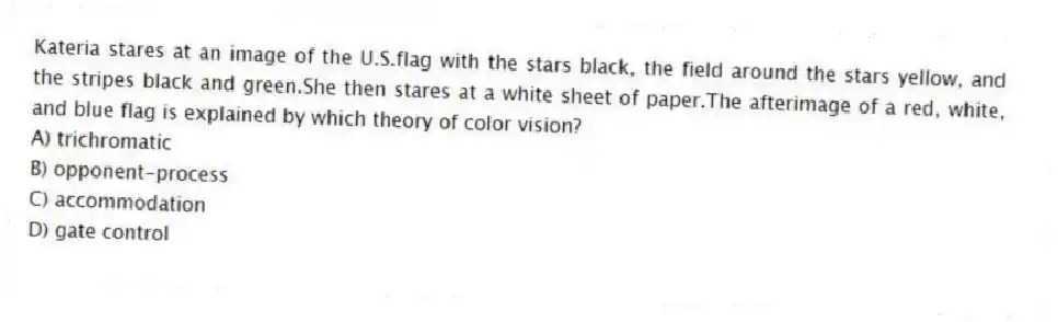 Kateria stares at an image of the U.S.flag with the stars black, the field around the stars yellow, and the stripes black and green.She then stares at a white sheet of paper.The afterimage of a red, white, and blue flag is explained by which theory of color vision?
A) trichromatic
B) opponent-process
C) accommodation
D) gate control