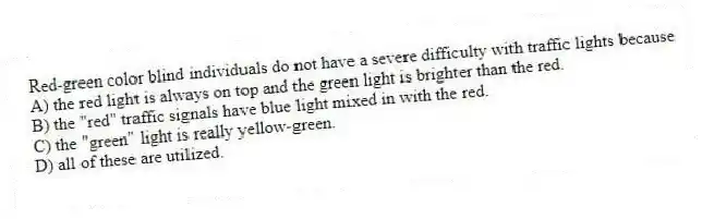Red-green color blind individuals do not have a severe difficulty with traffic lights because
A) the red light is always on top and the green light is brighter than the red.
B) the "red" traffic signals have blue light mixed in with the red.
C) the "green" light is really yellow-green.
D) all of these are utilized.
