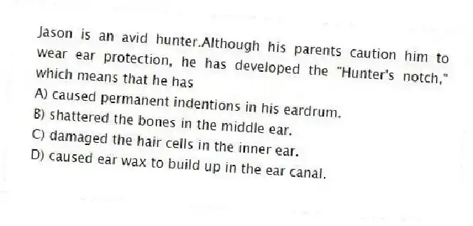 Jason is an avid hunter.Although his parents caution him to wear ear protection, he has developed the "Hunter's notch," which means that he has
A) caused permanent indentions in his eardrum.
B) shattered the bones in the middle ear.
C) damaged the hair cells in the inner ear.
D) caused ear wax to build up in the ear canal.