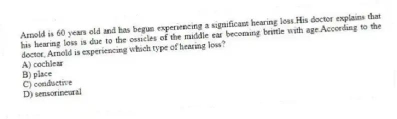 Arnold is 60 years old and has begun experiencing a significant hearing loss.His doctor explains that his hearing loss is due to the ossicles of the middle ear becoming brittle with age.According to the doctor, Arnold is experiencing which type of hearing loss?
A) cochlear
B) place
C) conductive
D) sensorineural