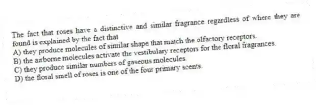 The fact that roses have a distinctive and similar fragrance regardless of where they are found is explained by the fact that
A) they produce molecules of similar shape that match the olfactory receptors.
B) the airborne molecules activate the vestibulary receptors for the floral fragrances.
C) they produce similar numbers of gaseous molecules.
D) the floral smell of roses is one of the four primary scents.