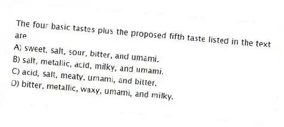 The four basic tastes plus the proposed fifth taste listed in the text are
A) sweet, salt, sour, bitter, and umami.
B) salt, metallic, acid, milky, and umami.
C) acid, salt, meaty, umami, and bitter.
D) bitter, metallic, waxy, umami, and milky.