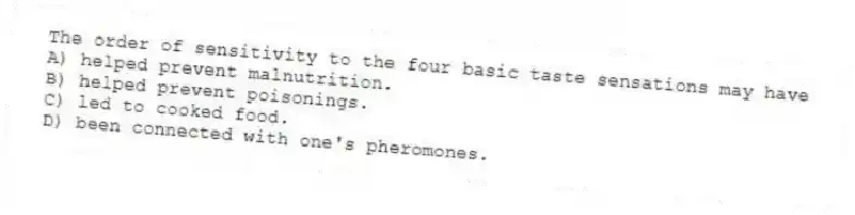The order of sensitivity to the four basic taste sensations may have
A) helped prevent malnutrition.
B) helped prevent poisonings.
C) led to cooked food.
D) been connected with one's pheromones.
