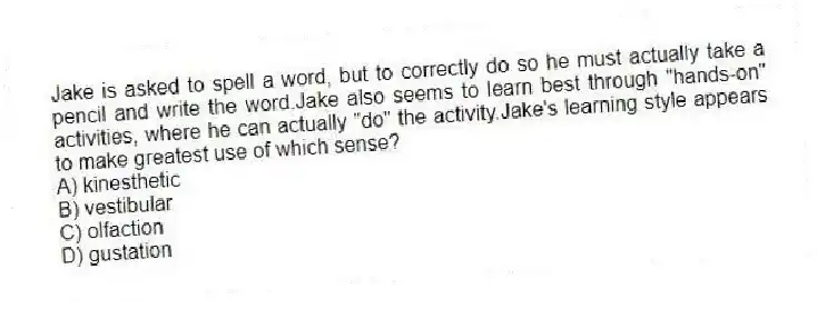 Jake is asked to spell a word, but to correctly do so he must actually take a pencil and write the word.Jake also seems to learn best through "hands-on" activities, where he can actually "do" the activity.Jake's learning style appears to make greatest use of which sense?
A) kinesthetic
B) vestibular
C) olfaction
D) gustation