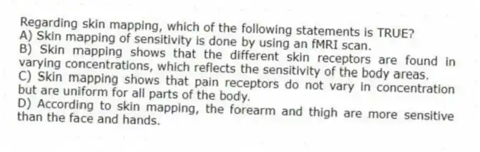 Regarding skin mapping, which of the following statements is TRUE?
A) Skin mapping of sensitivity is done by using an fMRI scan.
B) Skin mapping shows that the different skin receptors are found in varying concentrations, which reflects the sensitivity of the body areas.
C) Skin mapping shows that pain receptors do not vary in concentration but are uniform for all parts of the body.
D) According to skin mapping, the forearm and thigh are more sensitive than the face and hands.