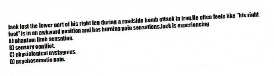 Jack lost the lower part of his right leg during a roadside bomb attack in Iraq.He often feels like "his right foot" is in an awkward position and has burning pain sensations.Jack is experiencing
A) phantom limb sensation.
B) sensory conflict.
C) physiological nystagmus.
D) psychosomatic pain.