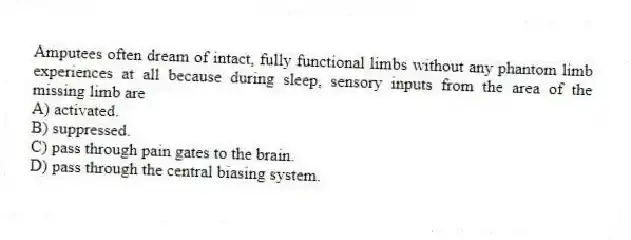 Amputees often dream of intact, fully functional limbs without any phantom limb experiences at all because during sleep, sensory inputs from the area of the missing limb are
A) activated.
B) suppressed.
C) pass through pain gates to the brain.
D) pass through the central biasing system.