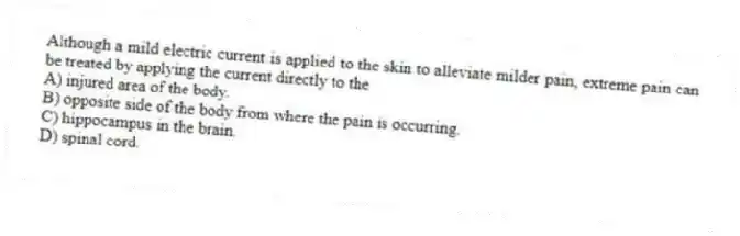 Although a mild electric current is applied to the skin to alleviate milder pain, extreme pain can be treated by applying the current directly to the
A) injured area of the body.
B) opposite side of the body from where the pain is occurring.
C) hippocampus in the brain.
D) spinal cord.