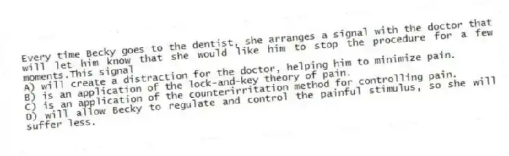 Every time Becky goes to the dentist, she arranges a signal with the doctor that will let him know that she would like him to stop the procedure for a few moments.This signal
A) will create a distraction for the doctor, helping him to minimize pain.
B) is an application of the lock-and-key theory of pain.
C) is an application of the counterirritation method for controlling pain.
D) will allow Becky to regulate and control the painful stimulus, so she will suffer less.
