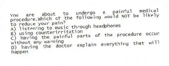 You are about to undergo a painful medical procedure.Which of the following would NOT be likely to reduce your pain?
A) listening to music through headphones
B) using counterirritation
C) having the painful parts of the procedure occur without any warning
D) having the doctor explain everything that will happen