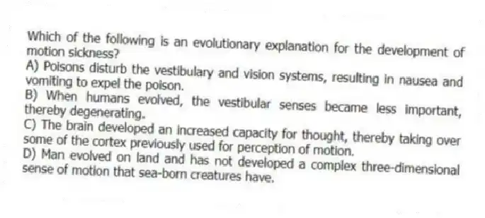 Which of the following is an evolutionary explanation for the development of motion sickness?
A) Poisons disturb the vestibulary and vision systems, resulting in nausea and vomiting to expel the poison.
B) When humans evolved, the vestibular senses became less important, thereby degenerating.
C) The brain developed an increased capacity for thought, thereby taking over some of the cortex previously used for perception of motion.
D) Man evolved on land and has not developed a complex three-dimensional sense of motion that sea-born creatures have.