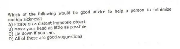 Which of the following would be good advice to help a person to minimize motion sickness?
A) Fixate on a distant immobile object.
B) Move your head as little as possible.
C) Lie down if you can.
D) All of these are good suggestions.