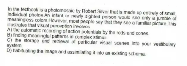 In the textbook is a photomosaic by Robert Silver that is made up entirely of small, individual photos.An infant or newly sighted person would see only a jumble of meaningless colors.However, most people say that they see a familiar picture.This illustrates that visual perception involves
A) the automatic recording of action potentials by the rods and cones.
B) finding meaningful patterns in complex stimuli.
C) the storage and retrieval of particular visual scenes into your vestibulary system.
D) habituating the image and assimilating it into an existing schema.