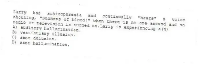 Larry has schizophrenia and continually "hears" a voice shouting, "Buckets of blood!" when there is no one around and no radio or television is turned on.Larry is experiencing a(n)
A) auditory hallucination.
B) vestibulary illusion.
C) sane delusion.
D) sane hallucination.